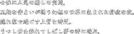 女性に人気の癒しの空間。風趣な佇まいが誘う幻想の世界に包まれた静寂な夜。隠れ家で過ごす上質な時間。うつし世を離れてしばし夢の時に遊ぶ。